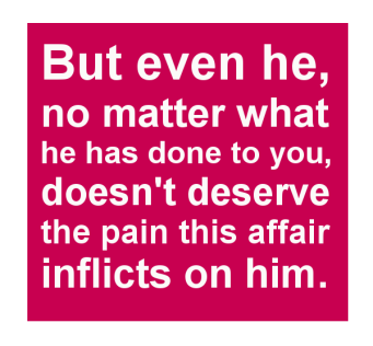 But even he, no matter what he has done to you, doesn't deserve the pain this affair inflicts on him.